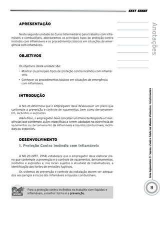 NormaRegulamentadora20–SegurançaeSaúdenoTrabalhocomInflamáveiseCombustíveis-CursoIntermediário
Anotações
19
Apresentação
Nesta segunda unidade do Curso Intermediário para trabalho com infla-
máveis e combustíveis, abordaremos os principais tipos de proteção contra
incêndio com inflamáveis e os procedimentos básicos em situações de emer-
gência com inflamáveis.
Objetivos
Os objetivos desta unidade são:
•	 Mostrar os principais tipos de proteção contra incêndio com inflamá-
veis.
•	 Conhecer os procedimentos básicos em situações de emergência
com inflamáveis.
INTRODUÇÃO
A NR 20 determina que o empregador deve desenvolver um plano que
contemple a prevenção e controle de vazamentos, bem como derramamen-
tos, incêndios e explosões.
Além disso, o empregador deve conceber um Plano de Resposta a Emer-
gências que contemple ações específicas a serem adotadas na ocorrência de
vazamentos ou derramamento de inflamáveis e líquidos combustíveis, incên-
dios ou explosões.
desenvolvimento
1. Proteção Contra Incêndio com Inflamáveis
A NR 20 (MTE, 2014) estabelece que o empregador deve elaborar pla-
no que contemple a prevenção e o controle de vazamentos, derramamentos,
incêndios e explosões e, nos locais sujeitos à atividade de trabalhadores, a
identificação das fontes de emissões fugitivas.
Os sistemas de prevenção e controle da instalação devem ser adequa-
dos aos perigos e riscos dos inflamáveis e líquidos combustíveis.
Para a proteção contra incêndios no trabalho com líquidos e
inflamáveis, a melhor forma é a prevenção.
 