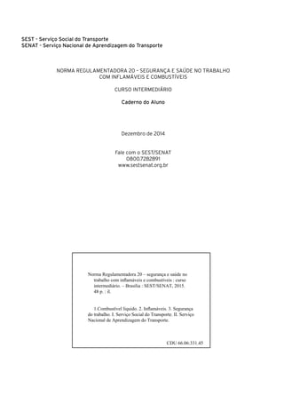 Sest - Serviço Social do Transporte
Senat - Serviço Nacional de Aprendizagem do Transporte
NORMA REGULAMENTADORA 20 – SEGURANÇA E SAÚDE NO TRABALHO
COM INFLAMÁVEIS E COMBUSTÍVEIS
CURSO INTERMEDIÁRIO
Caderno do Aluno
Dezembro de 2014
Fale com o SEST/SENAT
0800.7282891
www.sestsenat.org.br
Norma Regulamentadora 20 – segurança e saúde no
trabalho com inflamáveis e combustíveis : curso
intermediário. – Brasília : SEST/SENAT, 2015.
48 p. : il.
1.Combustível líquido. 2. Inflamáveis. 3. Segurança
do trabalho. I. Serviço Social do Transporte. II. Serviço
Nacional de Aprendizagem do Transporte.
CDU 66.06:331.45
 