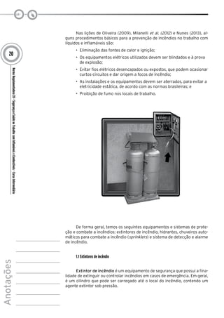 NormaRegulamentadora20–SegurançaeSaúdenoTrabalhocomInflamáveiseCombustíveis-CursoIntermediário
Anotações
20
Nas lições de Oliveira (2009), Milanelli et al. (2012) e Nunes (2013), al-
guns procedimentos básicos para a prevenção de incêndios no trabalho com
líquidos e inflamáveis são:
•	 Eliminação das fontes de calor e ignição;
•	 Os equipamentos elétricos utilizados devem ser blindados e à prova
de explosão;
•	 Evitar fios elétricos desencapados ou expostos, que podem ocasionar
curtos-circuitos e dar origem a focos de incêndio;
•	 As instalações e os equipamentos devem ser aterrados, para evitar a
eletricidade estática, de acordo com as normas brasileiras; e
•	 Proibição de fumo nos locais de trabalho.
De forma geral, temos os seguintes equipamentos e sistemas de prote-
ção e combate a incêndios: extintores de incêndio, hidrantes, chuveiros auto-
máticos para combate a incêndio (sprinklers) e sistema de detecção e alarme
de incêndio.
1.1 Extintores de incêndio
Extintor de incêndio é um equipamento de segurança que possui a fina-
lidade de extinguir ou controlar incêndios em casos de emergência. Em geral,
é um cilindro que pode ser carregado até o local do incêndio, contendo um
agente extintor sob pressão.
 