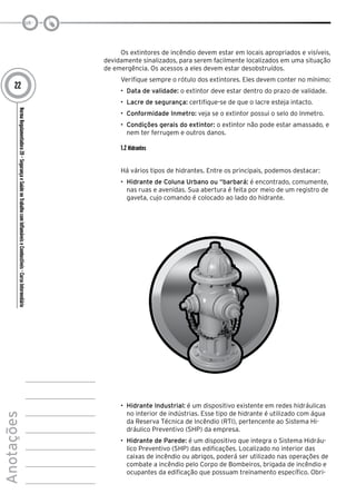 NormaRegulamentadora20–SegurançaeSaúdenoTrabalhocomInflamáveiseCombustíveis-CursoIntermediário
Anotações
22
Os extintores de incêndio devem estar em locais apropriados e visíveis,
devidamente sinalizados, para serem facilmente localizados em uma situação
de emergência. Os acessos a eles devem estar desobstruídos.
Verifique sempre o rótulo dos extintores. Eles devem conter no mínimo:
•	 Data de validade: o extintor deve estar dentro do prazo de validade.
•	 Lacre de segurança: certifique-se de que o lacre esteja intacto.
•	 Conformidade Inmetro: veja se o extintor possui o selo do Inmetro.
•	 Condições gerais do extintor: o extintor não pode estar amassado, e
nem ter ferrugem e outros danos.
1.2 Hidrantes
Há vários tipos de hidrantes. Entre os principais, podemos destacar:
•	 Hidrante de Coluna Urbano ou “barbará: é encontrado, comumente,
nas ruas e avenidas. Sua abertura é feita por meio de um registro de
gaveta, cujo comando é colocado ao lado do hidrante.
•	 Hidrante Industrial: é um dispositivo existente em redes hidráulicas
no interior de indústrias. Esse tipo de hidrante é utilizado com água
da Reserva Técnica de Incêndio (RTI), pertencente ao Sistema Hi-
dráulico Preventivo (SHP) da empresa.
•	 Hidrante de Parede: é um dispositivo que integra o Sistema Hidráu-
lico Preventivo (SHP) das edificações. Localizado no interior das
caixas de incêndio ou abrigos, poderá ser utilizado nas operações de
combate a incêndio pelo Corpo de Bombeiros, brigada de incêndio e
ocupantes da edificação que possuam treinamento específico. Obri-
 