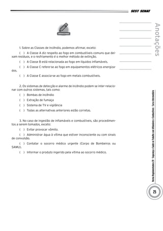NormaRegulamentadora20–SegurançaeSaúdenoTrabalhocomInflamáveiseCombustíveis-CursoIntermediário
Anotações
25
1. Sobre as Classes de Incêndio, podemos afirmar, exceto:
(   )  A Classe A diz respeito ao fogo em combustíveis comuns que dei-
xam resíduos, e o resfriamento é o melhor método de extinção.
(   )  A Classe B está relacionada ao fogo em líquidos inflamáveis.
(   )  A Classe C refere-se ao fogo em equipamentos elétricos energiza-
dos.
(   )  A Classe E associa-se ao fogo em metais combustíveis.
2. Os sistemas de detecção e alarme de incêndio podem se inter-relacio-
nar com outros sistemas, tais como:
(   )  Bombas de incêndio
(   )  Extração de fumaça
(   )  Sistema de TV e vigilância
(   )  Todas as alternativas anteriores estão corretas.
3. No caso de ingestão de inflamáveis e combustíveis, são procedimen-
tos a serem tomados, exceto:
(   )  Evitar provocar vômito.
(   )  Administrar água à vítima que estiver inconsciente ou com sinais
de convulsão.
(   )  Contatar o socorro médico urgente (Corpo de Bombeiros ou
SAMU).
(   )  Informar o produto ingerido pela vítima ao socorro médico.
 
