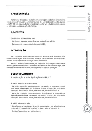 NormaRegulamentadora20–SegurançaeSaúdenoTrabalhocomInflamáveiseCombustíveis-CursoIntermediário
Anotações
29
Apresentação
Na terceira Unidade do Curso Intermediário para trabalhos com inflamá-
veis e combustíveis, começaremos falando das atividades abrangidas ou não
pela NR 20. Em seguida, trataremos de apresentar um estudo interativo sobre
os principais pontos da referida Norma.
Objetivos
Os objetivos desta unidade são:
•	 Mostrar as áreas de aplicação e não aplicação da NR 20.
•	 Explanar sobre os principais itens da NR 20.
INTRODUÇÃO
Para conhecer de forma mais detalhada a NR 20, que é um dos prin-
cipais esteios legais do trabalhador do setor de inflamáveis e combustíveis
líquidos, nada melhor que interagir com o documento.
Assim, a aprendizagem das seções seguintes foi planejada de forma in-
terativa, permitindo ao aluno conhecer o teor exato do instrumento legal, bem
como estimulá-lo a destacar os pontos principais de sua aplicação.
desenvolvimento
1. Aplicação e Não Aplicação da NR 20
A NR 20 aplica-se às atividades de:
•	 Extração, produção, armazenamento, transferência, manuseio e mani-
pulação de inflamáveis, nas etapas de projeto, construção, montagem,
operação, manutenção, inspeção e desativação da instalação; e
•	 extração, produção, armazenamento, transferência e manuseio de
líquidos combustíveis, nas etapas de projeto, construção, montagem,
operação, manutenção, inspeção e desativação da instalação.
A NR 20 não se aplica às:
•	 Plataformas e instalações de apoio empregadas com a finalidade de
exploração e produção de petróleo e gás do subsolo marinho; e
•	 Edificações residenciais unifamiliares.
 