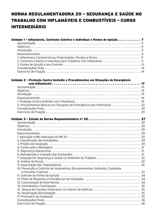 Norma Regulamentadora 20 – Segurança e Saúde no
Trabalho com Inflamáveis e Combustíveis - Curso
INTERMEDIÁRIO
Unidade 1 - Inflamáveis, Controles Coletivo e Individual e Fontes de Ignição . . . . . . . . . . . . 7
Apresentação . . . . . . . . . . . . . . . . . . . . . . . . . . . . . . . . . . . . . . . . . . . . . . . . . . . . . . . . . . . . . . . . . . . . . . . . 9
Objetivos . . . . . . . . . . . . . . . . . . . . . . . . . . . . . . . . . . . . . . . . . . . . . . . . . . . . . . . . . . . . . . . . . . . . . . . . . . . . 9
Introdução. . . . . . . . . . . . . . . . . . . . . . . . . . . . . . . . . . . . . . . . . . . . . . . . . . . . . . . . . . . . . . . . . . . . . . . . . . . 9
Desenvolvimento. . . . . . . . . . . . . . . . . . . . . . . . . . . . . . . . . . . . . . . . . . . . . . . . . . . . . . . . . . . . . . . . . . . . . . 9
1. Inflamáveis: Características, Propriedades, Perigos e Riscos. . . . . . . . . . . . . . . . . . . . . . . . . . . . . . 9
2. Controles Coletivo e Individual para Trabalhos com Inflamáveis. . . . . . . . . . . . . . . . . . . . . . . . . . . 11
3. Fontes de Ignição e seu Controle. . . . . . . . . . . . . . . . . . . . . . . . . . . . . . . . . . . . . . . . . . . . . . . . . . . . . . 12
Considerações finais . . . . . . . . . . . . . . . . . . . . . . . . . . . . . . . . . . . . . . . . . . . . . . . . . . . . . . . . . . . . . . . . . . 14
Exercícios de Fixação. . . . . . . . . . . . . . . . . . . . . . . . . . . . . . . . . . . . . . . . . . . . . . . . . . . . . . . . . . . . . . . . . . 14
Unidade 2 - Proteção Contra Incêndio e Procedimentos em Situações de Emergência
com Inflamáveis. . . . . . . . . . . . . . . . . . . . . . . . . . . . . . . . . . . . . . . . . . . . . . . . 17
Apresentação . . . . . . . . . . . . . . . . . . . . . . . . . . . . . . . . . . . . . . . . . . . . . . . . . . . . . . . . . . . . . . . . . . . . . . . . 19
Objetivos . . . . . . . . . . . . . . . . . . . . . . . . . . . . . . . . . . . . . . . . . . . . . . . . . . . . . . . . . . . . . . . . . . . . . . . . . . . . 19
Introdução. . . . . . . . . . . . . . . . . . . . . . . . . . . . . . . . . . . . . . . . . . . . . . . . . . . . . . . . . . . . . . . . . . . . . . . . . . . 19
Desenvolvimento. . . . . . . . . . . . . . . . . . . . . . . . . . . . . . . . . . . . . . . . . . . . . . . . . . . . . . . . . . . . . . . . . . . . . . 19
1. Proteção Contra Incêndio com Inflamáveis. . . . . . . . . . . . . . . . . . . . . . . . . . . . . . . . . . . . . . . . . . . . . . 19
2. Procedimentos Básicos em Situações de Emergência com Inflamáveis. . . . . . . . . . . . . . . . . . . . . 23
Considerações finais . . . . . . . . . . . . . . . . . . . . . . . . . . . . . . . . . . . . . . . . . . . . . . . . . . . . . . . . . . . . . . . . . . 24
Exercícios de Fixação. . . . . . . . . . . . . . . . . . . . . . . . . . . . . . . . . . . . . . . . . . . . . . . . . . . . . . . . . . . . . . . . . . 25
Unidade 3 - Estudo da Norma Regulamentadora nº 20. . . . . . . . . . . . . . . . . . . . . . . . . . . . 27
Apresentação . . . . . . . . . . . . . . . . . . . . . . . . . . . . . . . . . . . . . . . . . . . . . . . . . . . . . . . . . . . . . . . . . . . . . . . . 29
Objetivos . . . . . . . . . . . . . . . . . . . . . . . . . . . . . . . . . . . . . . . . . . . . . . . . . . . . . . . . . . . . . . . . . . . . . . . . . . . . 29
Introdução. . . . . . . . . . . . . . . . . . . . . . . . . . . . . . . . . . . . . . . . . . . . . . . . . . . . . . . . . . . . . . . . . . . . . . . . . . . 29
Desenvolvimento. . . . . . . . . . . . . . . . . . . . . . . . . . . . . . . . . . . . . . . . . . . . . . . . . . . . . . . . . . . . . . . . . . . . . . 29
1. Aplicação e Não Aplicação da NR 20. . . . . . . . . . . . . . . . . . . . . . . . . . . . . . . . . . . . . . . . . . . . . . . . . . . 29
2. Classificação das Instalações . . . . . . . . . . . . . . . . . . . . . . . . . . . . . . . . . . . . . . . . . . . . . . . . . . . . . . . . . 30
3. Projeto de Instalação . . . . . . . . . . . . . . . . . . . . . . . . . . . . . . . . . . . . . . . . . . . . . . . . . . . . . . . . . . . . . . . . 30
4. Construção e Montagem. . . . . . . . . . . . . . . . . . . . . . . . . . . . . . . . . . . . . . . . . . . . . . . . . . . . . . . . . . . . . 31
5. Segurança Operacional . . . . . . . . . . . . . . . . . . . . . . . . . . . . . . . . . . . . . . . . . . . . . . . . . . . . . . . . . . . . . . 31
6. Manutenção e Inspeção das Instalações. . . . . . . . . . . . . . . . . . . . . . . . . . . . . . . . . . . . . . . . . . . . . . . 31
7. Inspeção em Segurança e Saúde no Ambiente de Trabalho. . . . . . . . . . . . . . . . . . . . . . . . . . . . . . . 32
8. Análise de Riscos. . . . . . . . . . . . . . . . . . . . . . . . . . . . . . . . . . . . . . . . . . . . . . . . . . . . . . . . . . . . . . . . . . . 32
9. Capacitação dos Trabalhadores . . . . . . . . . . . . . . . . . . . . . . . . . . . . . . . . . . . . . . . . . . . . . . . . . . . . . . . 32
10. Prevenção e Controle de Vazamentos, Derramamentos, Incêndios, Explosões
e Emissões Fugitivas . . . . . . . . . . . . . . . . . . . . . . . . . . . . . . . . . . . . . . . . . . . . . . . . . . . . . . . . . . . . . . . . 33
11. Controle de Fontes de Ignição . . . . . . . . . . . . . . . . . . . . . . . . . . . . . . . . . . . . . . . . . . . . . . . . . . . . . . . . 34
12. Plano de Resposta a Emergências da Instalação . . . . . . . . . . . . . . . . . . . . . . . . . . . . . . . . . . . . . . . 34
13. Comunicação de Ocorrências . . . . . . . . . . . . . . . . . . . . . . . . . . . . . . . . . . . . . . . . . . . . . . . . . . . . . . . . 34
14. Contratante e Contratadas . . . . . . . . . . . . . . . . . . . . . . . . . . . . . . . . . . . . . . . . . . . . . . . . . . . . . . . . . . 35
15. Tanque de Líquidos Inflamáveis no Interior de Edifícios . . . . . . . . . . . . . . . . . . . . . . . . . . . . . . . . . 35
16. Desativação da Instalação . . . . . . . . . . . . . . . . . . . . . . . . . . . . . . . . . . . . . . . . . . . . . . . . . . . . . . . . . . 35
17. Prontuário da Instalação . . . . . . . . . . . . . . . . . . . . . . . . . . . . . . . . . . . . . . . . . . . . . . . . . . . . . . . . . . . . 35
Considerações finais . . . . . . . . . . . . . . . . . . . . . . . . . . . . . . . . . . . . . . . . . . . . . . . . . . . . . . . . . . . . . . . . . . 36
Exercícios de Fixação. . . . . . . . . . . . . . . . . . . . . . . . . . . . . . . . . . . . . . . . . . . . . . . . . . . . . . . . . . . . . . . . . . 36
 