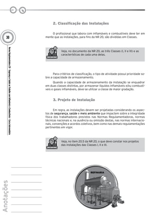 NormaRegulamentadora20–SegurançaeSaúdenoTrabalhocomInflamáveiseCombustíveis-CursoIntermediário
Anotações
30
2. Classificação das Instalações
O profissional que labora com inflamáveis e combustíveis deve ter em
mente que as instalações, para fins da NR 20, são divididas em Classes.
Veja, no documento da NR 20, as três Classes (I, II e III) e as
características de cada uma delas.
Para critérios de classificação, o tipo de atividade possui prioridade so-
bre a capacidade de armazenamento.
Quando a capacidade de armazenamento da instalação se enquadrar
em duas classes distintas, por armazenar líquidos inflamáveis e/ou combustí-
veis e gases inflamáveis, deve-se utilizar a classe de maior gradação.
3. Projeto de Instalação
Em regra, as instalações devem ser projetadas considerando os aspec-
tos de segurança, saúde e meio ambiente que impactem sobre a integridade
física dos trabalhadores previstos nas Normas Regulamentadoras, normas
técnicas nacionais e, na ausência ou omissão destas, nas normas internacio-
nais, convenções e acordos coletivos, bem como nas demais regulamentações
pertinentes em vigor.
Veja, no item 20.5 da NR 20, o que deve constar nos projetos
das instalações das Classes I, II e III.
 