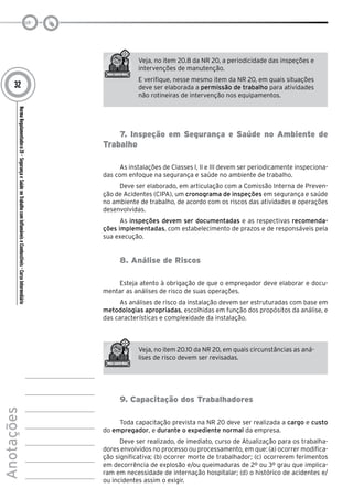 NormaRegulamentadora20–SegurançaeSaúdenoTrabalhocomInflamáveiseCombustíveis-CursoIntermediário
Anotações
32
Veja, no item 20.8 da NR 20, a periodicidade das inspeções e
intervenções de manutenção.
E verifique, nesse mesmo item da NR 20, em quais situações
deve ser elaborada a permissão de trabalho para atividades
não rotineiras de intervenção nos equipamentos.
7. Inspeção em Segurança e Saúde no Ambiente de
Trabalho
As instalações de Classes I, II e III devem ser periodicamente inspeciona-
das com enfoque na segurança e saúde no ambiente de trabalho.
Deve ser elaborado, em articulação com a Comissão Interna de Preven-
ção de Acidentes (CIPA), um cronograma de inspeções em segurança e saúde
no ambiente de trabalho, de acordo com os riscos das atividades e operações
desenvolvidas.
As inspeções devem ser documentadas e as respectivas recomenda-
ções implementadas, com estabelecimento de prazos e de responsáveis pela
sua execução.
8. Análise de Riscos
Esteja atento à obrigação de que o empregador deve elaborar e docu-
mentar as análises de risco de suas operações.
As análises de risco da instalação devem ser estruturadas com base em
metodologias apropriadas, escolhidas em função dos propósitos da análise, e
das características e complexidade da instalação.
Veja, no item 20.10 da NR 20, em quais circunstâncias as aná-
lises de risco devem ser revisadas.
9. Capacitação dos Trabalhadores
Toda capacitação prevista na NR 20 deve ser realizada a cargo e custo
do empregador, e durante o expediente normal da empresa.
Deve ser realizado, de imediato, curso de Atualização para os trabalha-
dores envolvidos no processo ou processamento, em que: (a) ocorrer modifica-
ção significativa; (b) ocorrer morte de trabalhador; (c) ocorrerem ferimentos
em decorrência de explosão e/ou queimaduras de 2º ou 3º grau que implica-
ram em necessidade de internação hospitalar; (d) o histórico de acidentes e/
ou incidentes assim o exigir.
 