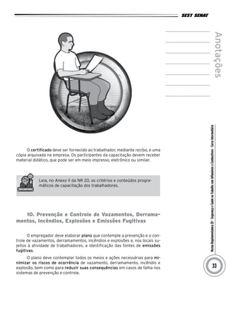 NormaRegulamentadora20–SegurançaeSaúdenoTrabalhocomInflamáveiseCombustíveis-CursoIntermediário
Anotações
33
O certificado deve ser fornecido ao trabalhador, mediante recibo, e uma
cópia arquivada na empresa. Os participantes da capacitação devem receber
material didático, que pode ser em meio impresso, eletrônico ou similar.
Leia, no Anexo II da NR 20, os critérios e conteúdos progra-
máticos de capacitação dos trabalhadores.
10. Prevenção e Controle de Vazamentos, Derrama-
mentos, Incêndios, Explosões e Emissões Fugitivas
O empregador deve elaborar plano que contemple a prevenção e o con-
trole de vazamentos, derramamentos, incêndios e explosões e, nos locais su-
jeitos à atividade de trabalhadores, a identificação das fontes de emissões
fugitivas.
O plano deve contemplar todos os meios e ações necessárias para mi-
nimizar os riscos de ocorrência de vazamento, derramamento, incêndio e
explosão, bem como para reduzir suas consequências em casos de falha nos
sistemas de prevenção e controle.
 