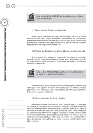 NormaRegulamentadora20–SegurançaeSaúdenoTrabalhocomInflamáveiseCombustíveis-CursoIntermediário
Anotações
34
Leia, no item 20.12 da NR 20, as situações em que o plano
deve ser atualizado.
11. Controle de Fontes de Ignição
A regra geral estabelece que todas as instalações elétricas e equipa-
mentos elétricos fixos, móveis e portáteis, equipamentos de comunicação,
ferramentas e similares utilizados em áreas classificadas, assim como os equi-
pamentos de controle de descargas atmosféricas, devem estar em conformi-
dade com a Norma Regulamentadora n.º 10.
12. Plano de Resposta a Emergências da Instalação
O empregador deve elaborar e implementar um plano de resposta a
emergências que contemple ações específicas a serem adotadas na ocorrên-
cia de vazamentos ou derramamentos de inflamáveis e líquidos combustíveis,
incêndios ou explosões.
Leia, no item 20.14 da NR 20, o conteúdo mínimo obrigatório
do plano de resposta a emergências.
Não se olvide de que o plano elaborado pelo empregador deve ser ava-
liado após a realização de exercícios simulados e/ou na ocorrência de situa-
ções reais, com o objetivo de testar a sua eficácia, detectar possíveis falhas e
proceder aos ajustes necessários.
13. Comunicação de Ocorrências
O empregador deve comunicar ao órgão regional do MTE — Ministério
do Trabalho e Emprego — e ao sindicato da categoria profissional predomi-
nante no estabelecimento a ocorrência de vazamento, incêndio ou explosão
envolvendo inflamáveis e líquidos combustíveis que tenha como consequên-
cia qualquer das possibilidades a seguir: (a) morte de trabalhador(es); (b) fe-
rimentos em decorrência de explosão e/ou queimaduras de 2º ou 3º grau que
implicaram em necessidade de internação hospitalar; e (c) acionamento do
plano de resposta a emergências que tenha requerido medidas de interven-
ção e controle.
 