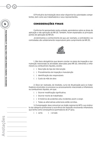 NormaRegulamentadora20–SegurançaeSaúdenoTrabalhocomInflamáveiseCombustíveis-CursoIntermediário
Anotações
36
O Prontuário da Instalação deve estar disponível às autoridades compe-
tentes, bem como aos trabalhadores e seus representantes.
Considerações Finais
Conforme foi apresentado nesta unidade, aprendemos sobre as áreas de
aplicação e não aplicação da NR 20. Também, foram explanados os principais
pontos de aplicação da NR 20.
Já dominamos o conhecimento de que, por exemplo, a contratante e as
contratadas são solidariamente responsáveis pelo cumprimento da NR 20.
1. São itens obrigatórios que devem constar no plano de inspeção e ma-
nutenção relacionado às atividades abarcadas pela NR 20, referentes a infla-
máveis ou combustíveis líquidos, exceto:
(   )  Descrição do tipo de intervenção
(   )  Procedimentos de inspeção e manutenção
(   )  Identificação dos responsáveis
(   )  Custo da mão de obra
2. Deve ser realizado, de imediato, curso de Atualização para os traba-
lhadores envolvidos no processo ou processamento relacionado a inflamáveis
ou combustíveis líquidos, em que:
(   )  Ocorrer modificação significativa.
(   )  Ocorrer morte de trabalhador.
(   )  O histórico de acidentes e/ou incidentes assim o exigir.
(   )  Todas as alternativas anteriores estão corretas.
3. O empregador deve comunicar ao órgão regional do MTE e ao sindica-
to da categoria profissional a ocorrência de explosão envolvendo inflamáveis
que tenha como consequência queimaduras de 2º grau.
(   )  certo ( ) errado
 