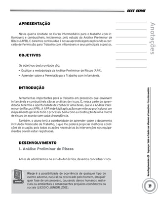 NormaRegulamentadora20–SegurançaeSaúdenoTrabalhocomInflamáveiseCombustíveis-CursoIntermediário
Anotações
39
Apresentação
Nesta quarta Unidade do Curso Intermediário para o trabalho com in-
flamáveis e combustíveis, iniciaremos pelo estudo da Análise Preliminar de
Riscos (APR). E daremos continuidae à nossa aprendizagem explicando o con-
ceito de Permissão para Trabalho com inflamáveis e seus principais aspectos.
Objetivos
Os objetivos desta unidade são:
•	 Explicar a metodologia da Análise Preliminar de Riscos (APR).
•	 Aprender sobre a Permissão para Trabalho com inflamáveis.
INTRODUÇÃO
Ferramentas importantes para o trabalho em processos que envolvem
inflamáveis e combustíveis são as análises de riscos. E, nessa parte do apren-
dizado, teremos a oportunidade de conhecer uma delas, que é a Análise Preli-
minar de Riscos (APR). A APR é de fácil aplicação e permite ao profissional um
mapeamento geral de todo o processo, bem como a construção de uma matriz
de riscos de acordo com cada circunstância.
Também, o aluno terá a oportunidade de aprender sobre o documento
intitulado Permissão de Trabalho, o que lhe poderá propiciar melhores condi-
ções de atuação, pois todas as ações necessárias às intervenções nos equipa-
mentos devem estar registradas.
desenvolvimento
1. Análise Preliminar de Riscos
Antes de adentrarmos no estudo da técnica, devemos conceituar risco.
Risco é a possibilidade de ocorrência de qualquer tipo de
evento adverso, natural ou provocado pelo homem, em qual-
quer fase de um processo, causando danos humanos, mate-
riais ou ambientais e consequentes prejuízos econômicos ou
sociais (LIEGGIO JUNIOR, 2012).
 