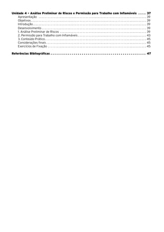 Unidade 4 - Análise Preliminar de Riscos e Permissão para Trabalho com Inflamáveis . . . . 37
Apresentação . . . . . . . . . . . . . . . . . . . . . . . . . . . . . . . . . . . . . . . . . . . . . . . . . . . . . . . . . . . . . . . . . . . . . . . . 39
Objetivos . . . . . . . . . . . . . . . . . . . . . . . . . . . . . . . . . . . . . . . . . . . . . . . . . . . . . . . . . . . . . . . . . . . . . . . . . . . . 39
Introdução. . . . . . . . . . . . . . . . . . . . . . . . . . . . . . . . . . . . . . . . . . . . . . . . . . . . . . . . . . . . . . . . . . . . . . . . . . . 39
Desenvolvimento. . . . . . . . . . . . . . . . . . . . . . . . . . . . . . . . . . . . . . . . . . . . . . . . . . . . . . . . . . . . . . . . . . . . . . 39
1. Análise Preliminar de Riscos . . . . . . . . . . . . . . . . . . . . . . . . . . . . . . . . . . . . . . . . . . . . . . . . . . . . . . . . . . 39
2. Permissão para Trabalho com Inflamáveis. . . . . . . . . . . . . . . . . . . . . . . . . . . . . . . . . . . . . . . . . . . . . . 43
3. Conteúdo Prático. . . . . . . . . . . . . . . . . . . . . . . . . . . . . . . . . . . . . . . . . . . . . . . . . . . . . . . . . . . . . . . . . . . 45
Considerações finais . . . . . . . . . . . . . . . . . . . . . . . . . . . . . . . . . . . . . . . . . . . . . . . . . . . . . . . . . . . . . . . . . . 45
Exercícios de Fixação. . . . . . . . . . . . . . . . . . . . . . . . . . . . . . . . . . . . . . . . . . . . . . . . . . . . . . . . . . . . . . . . . . 45
Referências Bibliográficas. . . . . . . . . . . . . . . . . . . . . . . . . . . . . . . . . . . . . . . . . . . . . . . . . . 47
 