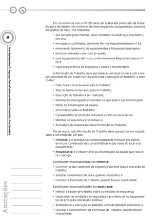 NormaRegulamentadora20–SegurançaeSaúdenoTrabalhocomInflamáveiseCombustíveis-CursoIntermediário
Anotações
44
Em consonância com a NR 20, deve ser elaborada permissão de traba-
lho para atividades não rotineiras de intervenção nos equipamentos, baseada
em análise de risco, nos trabalhos:
•	 que possam gerar chamas, calor, centelhas ou ainda que envolvam o
seu uso;
•	 em espaços confinados, conforme Norma Regulamentadora n.º 33;
•	 envolvendo isolamento de equipamentos e bloqueio/etiquetagem;
•	 em locais elevados com risco de queda;
•	 com equipamentos elétricos, conforme Norma Regulamentadora n.º
10; e
•	 cujas boas práticas de segurança e saúde a recomendem.
A Permissão de Trabalho deve permanecer em local visível e sob a res-
ponsabilidade de um supervisor durante toda a execução do trabalho, e deve
conter:
•	 Data, hora e local da execução do trabalho;
•	 Tipo de ambiente de realização do trabalho;
•	 Descrição do trabalho a ser realizado;
•	 Número de empregados envolvidos na operação e sua identificação;
•	 Nome do encarregado da equipe;
•	 Riscos associados ao trabalho;
•	 Equipamentos de proteção individual e coletiva necessários;
•	 Medidas de segurança preventivas; e
•	 Assinatura do responsável pela Permissão de Trabalho.
Via de regra, toda Permissão de Trabalho deve apresentar um requisi-
tante e um emitente, em que:
•	 Emitente: é o profissional comprovadamente treinado em análise
de riscos, conhecedor das características e dos riscos do local e do
equipamento.
•	 Requisitante: é o responsável ou encarregado da equipe que realiza-
rá o serviço.
Constituem responsabilidades do emitente:
•	 Certificar-se das condições de segurança durante toda a execução do
trabalho;
•	 Solicitar o isolamento da área, quando necessário; e
•	 Cancelar a Permissão de Trabalho, quando houver necessidade.
Constituem responsabilidades do requisitante:
•	 Instruir a equipe de trabalho sobre as medidas de segurança;
•	 Inspecionar as condições de segurança e providenciar os equipamen-
tos de proteção individual e coletiva;
•	 Acompanhar a execução do trabalho, a fim de detectar anomalias; e
•	 Solicitar o cancelamento da Permissão de Trabalho, quando houver
necessidade.
 