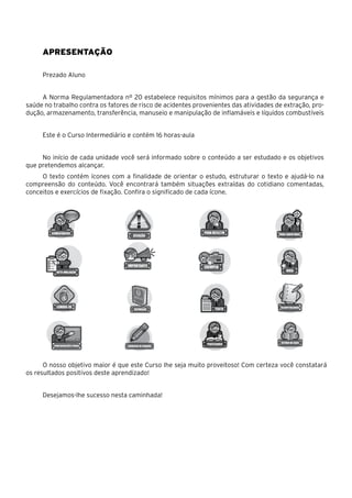 Apresentação
Prezado Aluno
A Norma Regulamentadora nº 20 estabelece requisitos mínimos para a gestão da segurança e
saúde no trabalho contra os fatores de risco de acidentes provenientes das atividades de extração, pro-
dução, armazenamento, transferência, manuseio e manipulação de inflamáveis e líquidos combustíveis
Este é o Curso Intermediário e contém 16 horas-aula
No início de cada unidade você será informado sobre o conteúdo a ser estudado e os objetivos
que pretendemos alcançar.
O texto contém ícones com a finalidade de orientar o estudo, estruturar o texto e ajudá-lo na
compreensão do conteúdo. Você encontrará também situações extraídas do cotidiano comentadas,
conceitos e exercícios de fixação. Confira o significado de cada ícone.
O nosso objetivo maior é que este Curso lhe seja muito proveitoso! Com certeza você constatará
os resultados positivos deste aprendizado!
Desejamos-lhe sucesso nesta caminhada!
 