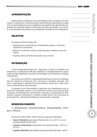 NormaRegulamentadora20–SegurançaeSaúdenoTrabalhocomInflamáveiseCombustíveis-CursoIntermediário
Anotações
9
Apresentação
Nesta primeira unidade do Curso Intermediário para o trabalho com infla-
máveis e combustíveis, iniciaremos pelas características, propriedades, perigos
e riscos apresentados por essas substâncias. Na sequência do aprendizado, tra-
taremos dos controles coletivo e individual, das fontes de ignição e seu contro-
le, e dos procedimentos básicos em situações de emergência com inflamáveis.
Objetivo
Os objetivos desta unidade são:
•	 Apresentar as características, propriedades, perigos e riscos das
substâncias inflamáveis.
•	 Mostrar os controles coletivo e individual para trabalhos com infla-
máveis.
•	 Explanar sobre as fontes de ignição e seu controle.
Introdução
A Norma Regulamentadora 20 – Segurança e Saúde no Trabalho com
Inflamáveis e Combustíveis (NR 20) estabelece a obrigatoriedade de capaci-
tação de todo trabalhador envolvido em atividades com inflamáveis e líquidos
combustíveis.
De acordo com a NR 20, a capacitação depende da classe de instalação,
tipo de contato do profissional com o processo e atividade realizada. Com
isso, a capacitação é realizada de forma gradativa, sendo que a cada curso,
novos conhecimentos são acrescidos.
O presente Curso Intermediário é destinado aos trabalhadores que la-
boram em instalações classes I, II e III, adentram na área ou local de extração,
produção, armazenamento, transferência, manuseio e manipulação de infla-
máveis e líquidos combustíveis e mantêm contato direto com o processo ou
processamento, realizando atividades de manutenção e inspeção.
Desenvolvimento
1. Inflamáveis: Características, Propriedades, Peri-
gos e Riscos
De acordo a NR 20 (MTE, 2014), temos as seguintes definições:
•	 Gases inflamáveis: gases que inflamam com o ar a 20 ºC e a uma
pressão-padrão de 101,3 kPa;
•	 Líquidos combustíveis: são líquidos com ponto de fulgor > 60 ºC e ≤
93 ºC; e
•	 Líquidos inflamáveis: são líquidos que possuem ponto de fulgor ≤ 60 ºC.
 