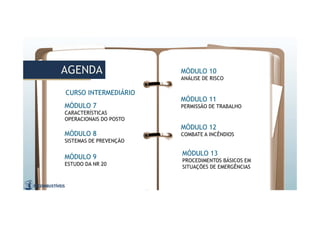 AGENDAAGENDA MÓDULO 10
ANÁLISE DE RISCO
MÓDULO 8
SISTEMAS DE PREVENÇÃO
MÓDULO 9
ESTUDO DA NR 20
MÓDULO 7
CARACTERÍSTICAS
OPERACIONAIS DO POSTO
MÓDULO 11
PERMISSÃO DE TRABALHO
MÓDULO 12
COMBATE A INCÊNDIOS
MÓDULO 13
PROCEDIMENTOS BÁSICOS EM
SITUAÇÕES DE EMERGÊNCIAS
CURSO INTERMEDIÁRIO
 