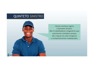 Vamos conhecer agora
o Quinteto Sinistro.
São 5 trabalhadores imaginários que
precisamos combater porque
são craques em atos inseguros
e comportamentos inadequados.
Vamos conhecer agora
o Quinteto Sinistro.
São 5 trabalhadores imaginários que
precisamos combater porque
são craques em atos inseguros
e comportamentos inadequados.
QUINTETO SINISTROQUINTETO SINISTRO
 