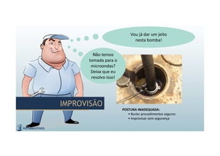 IMPROVISÃOIMPROVISÃO
POSTURA INADEQUADA:
• Burlar procedimentos seguros
• Improvisar sem segurança
Não temos
tomada para o
microondas?
Deixa que eu
resolvo isso!
Não temos
tomada para o
microondas?
Deixa que eu
resolvo isso!
Vou já dar um jeito
nesta bomba!
Vou já dar um jeito
nesta bomba!
 