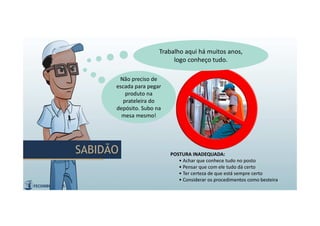 POSTURA INADEQUADA:
• Achar que conhece tudo no posto
• Pensar que com ele tudo dá certo
• Ter certeza de que está sempre certo
• Considerar os procedimentos como besteira
Trabalho aqui há muitos anos,
logo conheço tudo.
Trabalho aqui há muitos anos,
logo conheço tudo.
Não preciso de
escada para pegar
produto na
prateleira do
depósito. Subo na
mesa mesmo!
Não preciso de
escada para pegar
produto na
prateleira do
depósito. Subo na
mesa mesmo!
SABIDÃOSABIDÃO
 