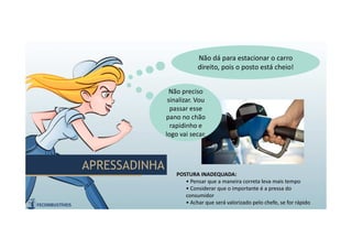 APRESSADINHAAPRESSADINHA
Não dá para estacionar o carro
direito, pois o posto está cheio!
Não dá para estacionar o carro
direito, pois o posto está cheio!
POSTURA INADEQUADA:
• Pensar que a maneira correta leva mais tempo
• Considerar que o importante é a pressa do
consumidor
• Achar que será valorizado pelo chefe, se for rápido
Não preciso
sinalizar. Vou
passar esse
pano no chão
rapidinho e
logo vai secar.
Não preciso
sinalizar. Vou
passar esse
pano no chão
rapidinho e
logo vai secar.
 
