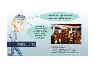 PREGUICITEPREGUICITE
POSTURA INADEQUADA:
• Deixar a preguiça comandar os atos
• Achar que procedimento é besteira
• Procurar sempre uma maneira mais fácil
Desligar a
sanduicheira prá
que?! Já, já chega
outro cliente
querendo um
sanduíche!
Desligar a
sanduicheira prá
que?! Já, já chega
outro cliente
querendo um
sanduíche!
O telefone é na loja, vou usar o
celular aqui na pista mesmo!
O telefone é na loja, vou usar o
celular aqui na pista mesmo!
 