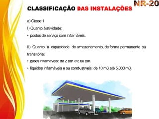 a) Classe 1
I) Quanto àatividade:
• postos de serviço com inflamáveis.
II) Quanto à capacidade de armazenamento, de forma permanente ou
transitória:
• gasesinflamáveis: de 2 ton até 60ton.
• líquidos inflamáveis e ou combustíveis: de 10 m3 até 5.000m3.
CLASSIFICAÇÃO DAS INSTALAÇÕES
 