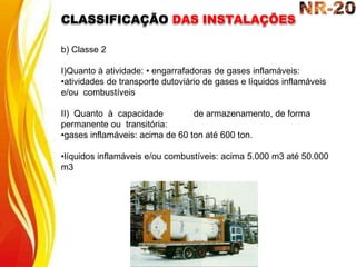 b) Classe 2
I)Quanto à atividade: • engarrafadoras de gases inflamáveis:
•atividades de transporte dutoviário de gases e líquidos inflamáveis
e/ou combustíveis
II) Quanto à capacidade de armazenamento, de forma
permanente ou transitória:
•gases inflamáveis: acima de 60 ton até 600 ton.
•líquidos inflamáveis e/ou combustíveis: acima 5.000 m3 até 50.000
m3
CLASSIFICAÇÃO DAS INSTALAÇÕES
 