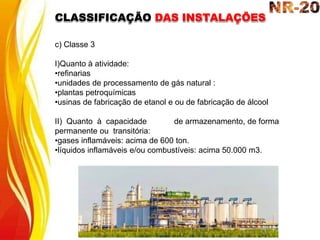 c) Classe 3
I)Quanto à atividade:
•refinarias
•unidades de processamento de gás natural :
•plantas petroquímicas
•usinas de fabricação de etanol e ou de fabricação de álcool
II) Quanto à capacidade de armazenamento, de forma
permanente ou transitória:
•gases inflamáveis: acima de 600 ton.
•líquidos inflamáveis e/ou combustíveis: acima 50.000 m3.
CLASSIFICAÇÃO DAS INSTALAÇÕES
 