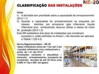 Notas:
III)
I) A atividade tem prioridade sobre a capacidade de armazenamento
(20.4.1.1)
II) Quando a capacidade de armazenamento se enquadra em
classes distintas, por armazenar (gás inflamável, líquido
inflamável e/ou combustível), deve-se utilizar a classe de maior
gradação (20.4.1.2)
Esta NR estabelece dois tipos de instalações que constituem
exceções e estão definidas no Anexo I, não devendo ser aplicada
a Tabela 1 (20.4.2)
Norma Regulamentadora - NR-20
-Gases inflamáveis acima de 1 ton até 2 ton
-Líquidos inflamáveis e/ou combustíveis e
acima de 1 m³ até 10 m³
-Instalações varejistas e atacadistas –
manuseio, armazenamento, transporte de
recipientes lacrados de até 20 litros (máx
5.000 m³-liq e 600 ton-gases)
CLASSIFICAÇÃO DAS INSTALAÇÕES
 