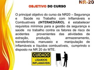 O principal objetivo do curso da NR20 – Segurança
e Saúde no Trabalho com Inflamáveis e
Combustíveis (INTERMEDIÁRIO), é estabelecer
requisitos mínimos para a gestão da segurança e
saúde no trabalho contra os fatores de risco de
acidentes provenientes das atividades de
extração, produção, armazenamento,
transferência, manuseio e manipulação de
inflamáveis e líquidos combustíveis, cumprindo o
disposto na NR 20 do MTE.
OBJETIVO DO CURSO
 