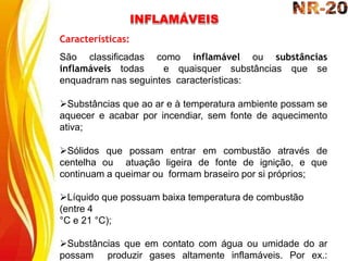 INFLAMÁVEIS
Características:
São classificadas como inflamável ou substâncias
inflamáveis todas e quaisquer substâncias que se
enquadram nas seguintes características:
Substâncias que ao ar e à temperatura ambiente possam se
aquecer e acabar por incendiar, sem fonte de aquecimento
ativa;
Sólidos que possam entrar em combustão através de
centelha ou atuação ligeira de fonte de ignição, e que
continuam a queimar ou formam braseiro por si próprios;
Líquido que possuam baixa temperatura de combustão
(entre 4
°C e 21 °C);
Substâncias que em contato com água ou umidade do ar
possam produzir gases altamente inflamáveis. Por ex.:
 