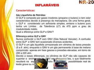 INFLAMÁVEIS
Características:
Gás Liquefeito de Petróleo
O GLP é composto por gases incolores (propano e butano) e tem odor
característico devido à presença da mercaptana. De uma forma geral,
o GLP é considerado um asfixiante simples, embora o butano puro
tenha um Limites de Tolerância (LT) de 470 ppm e grau de
insalubridade médio.
Qual a diferença entre GLP e GNV?
Diferença entre GLP e GNV
Nunca confundir o GLP com GNV (Gás Natural Veicular). A confusão
entre GLP e GNV tem ocasionado diversos acidentes.
O GLP é um gás liquefeito armazenado em cilindros de baixa pressão
(5 a 8 atm), enquanto o GNV é um gás permanente à base de metano
comprimido apenas em fase gasosa a pressões elevadas, em torno de
200 a 220 atm.
Devido a essas diferenças, os cilindros de GLP não são capazes de
suportar o enchimento de GNV em altas pressões, o que fatalmente
resultará na explosão do cilindro de GLP com possibilidade real de
lesão grave ou morte.
 