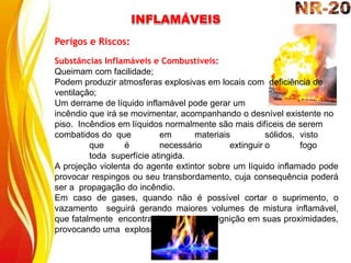 Perigos e Riscos:
Substâncias Inflamáveis e Combustíveis:
Queimam com facilidade;
Podem produzir atmosferas explosivas em locais com deficiência de
ventilação;
Um derrame de líquido inflamável pode gerar um
incêndio que irá se movimentar, acompanhando o desnível existente no
piso. Incêndios em líquidos normalmente são mais difíceis de serem
combatidos do que em materiais sólidos, visto
que é necessário extinguir o fogo
toda superfície atingida.
A projeção violenta do agente extintor sobre um líquido inflamado pode
provocar respingos ou seu transbordamento, cuja consequência poderá
ser a propagação do incêndio.
Em caso de gases, quando não é possível cortar o suprimento, o
vazamento seguirá gerando maiores volumes de mistura inflamável,
que fatalmente encontrará uma fonte de ignição em suas proximidades,
provocando uma explosão.
INFLAMÁVEIS
 