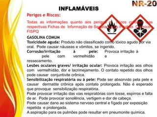 INFLAMÁVEIS
Perigos e Riscos:
Todas as informações quanto aos perigos e riscos constam nas
respectivas Fichas de Informação de Segurança do Produto Químico -
FISPQ
GASOLINA COMUM
Toxicidade aguda: Produto não classificado como tóxico agudo por via
oral. Pode causar náuseas e vômitos, se ingerido.
Corrosão/irritação à pele: Provoca irritação à
pele com vermelhidão e
ressecamento.
Lesões oculares graves/ irritação ocular: Provoca irritação aos olhos
com vermelhidão, dor e lacrimejamento. O contato repetido dos olhos
pode causar conjuntivite crônica.
Sensibilização respiratória ou à pele: Pode ser absorvido pela pele e
causar dermatite crônica após contato prolongado. Não é esperado
que provoque sensibilização respiratória.
Pode provocar irritação das vias respiratórias com tosse, espirros e falta
de ar. Pode provocar sonolência, vertigem e dor de cabeça.
Pode causar dano ao sistema nervoso central e fígado por exposição
repetida e prolongada.
A aspiração para os pulmões pode resultar em pneumonite química.
 