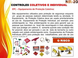 CONTROLES COLETIVOS E INDIVIDUAL
EPC – Equipamento de Proteção Coletiva:
São equipamentos utilizados para proteção de segurança enquanto
um grupo de pessoas realizam determinada tarefa ou atividade. O
Equipamento de Proteção Coletiva deve ser usado prioritariamente
ao uso do Equipamento de Proteção Individual, por exemplo: piso
antiderrapante ou fitas antiderrapante no piso para garantir que as
pessoas que transitam no local não escorreguem é mais adequado,
visto que protege um coletivo. E somente quando esta condição não
for possível, deve ser pensado o uso de bota de borracha ou outro
calçado com solado antiderrapante como Equipamentos de Proteção
Individuais (EPI) para proteção dos trabalhadores, pois são de uso
apenas individual.
 