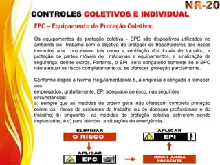 CONTROLES COLETIVOS E INDIVIDUAL
EPC – Equipamento de Proteção Coletiva:
Os equipamentos de proteção coletiva - EPC são dispositivos utilizados no
ambiente de trabalho com o objetivo de proteger os trabalhadores dos riscos
inerentes aos processos, tais como a ventilação dos locais de trabalho, a
proteção de partes móveis de máquinas e equipamentos, a sinalização de
segurança, dentre outros. Portanto, o EPI será obrigatório somente se o EPC
não atenuar os riscos completamente ou se oferecer proteção parcialmente.
Conforme dispõe a Norma Regulamentadora 6, a empresa é obrigada a fornecer
aos
empregados, gratuitamente, EPI adequado ao risco, nas seguintes
circunstâncias:
a) sempre que as medidas de ordem geral não ofereçam completa proteção
contra os riscos de acidentes do trabalho ou de doenças profissionais e do
trabalho; b) enquanto as medidas de proteção coletiva estiverem sendo
implantadas; e c) para atender a situações de emergência.
 