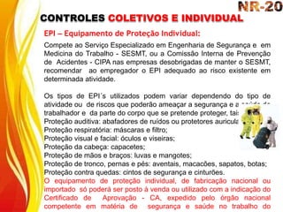 CONTROLES COLETIVOS E INDIVIDUAL
EPI – Equipamento de Proteção Individual:
Compete ao Serviço Especializado em Engenharia de Segurança e em
Medicina do Trabalho - SESMT, ou a Comissão Interna de Prevenção
de Acidentes - CIPA nas empresas desobrigadas de manter o SESMT,
recomendar ao empregador o EPI adequado ao risco existente em
determinada atividade.
Os tipos de EPI´s utilizados podem variar dependendo do tipo de
atividade ou de riscos que poderão ameaçar a segurança e a saúde do
trabalhador e da parte do corpo que se pretende proteger, tais como:
Proteção auditiva: abafadores de ruídos ou protetores auriculares;
Proteção respiratória: máscaras e filtro;
Proteção visual e facial: óculos e viseiras;
Proteção da cabeça: capacetes;
Proteção de mãos e braços: luvas e mangotes;
Proteção de tronco, pernas e pés: aventais, macacões, sapatos, botas;
Proteção contra quedas: cintos de segurança e cinturões.
O equipamento de proteção individual, de fabricação nacional ou
importado só poderá ser posto à venda ou utilizado com a indicação do
Certificado de Aprovação - CA, expedido pelo órgão nacional
competente em matéria de segurança e saúde no trabalho do
 