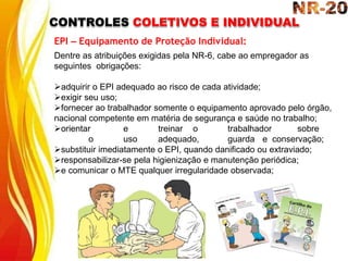 CONTROLES COLETIVOS E INDIVIDUAL
EPI – Equipamento de Proteção Individual:
Dentre as atribuições exigidas pela NR-6, cabe ao empregador as
seguintes obrigações:
adquirir o EPI adequado ao risco de cada atividade;
exigir seu uso;
fornecer ao trabalhador somente o equipamento aprovado pelo órgão,
nacional competente em matéria de segurança e saúde no trabalho;
orientar e treinar o trabalhador sobre
o uso adequado, guarda e conservação;
substituir imediatamente o EPI, quando danificado ou extraviado;
responsabilizar-se pela higienização e manutenção periódica;
e comunicar o MTE qualquer irregularidade observada;
 