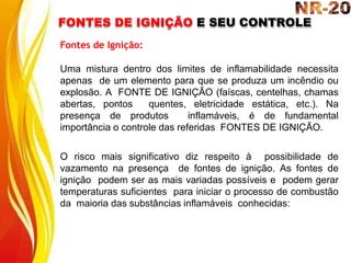 FONTES DE IGNIÇÃO E SEU CONTROLE
Fontes de Ignição:
Uma mistura dentro dos limites de inflamabilidade necessita
apenas de um elemento para que se produza um incêndio ou
explosão. A FONTE DE IGNIÇÃO (faíscas, centelhas, chamas
abertas, pontos quentes, eletricidade estática, etc.). Na
presença de produtos inflamáveis, é de fundamental
importância o controle das referidas FONTES DE IGNIÇÃO.
O risco mais significativo diz respeito à possibilidade de
vazamento na presença de fontes de ignição. As fontes de
ignição podem ser as mais variadas possíveis e podem gerar
temperaturas suficientes para iniciar o processo de combustão
da maioria das substâncias inflamáveis conhecidas:
 