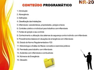 CONTEÚDO PROGRAMÁTICO
1. Introdução
2. Abrangência
3. Definições
4. ClassificaçãodasInstalações
5. Inflamáveis: características, propriedades, perigos eriscos
6. Controles coletivo e individual para trabalhos cominflamáveis
7. Fontesde ignição e seucontrole
8. Conhecimento e utilização dos sistemasde segurançacontra incêndio cominflamáveis
9. Procedimentos básicosem situaçõesde emergênciacominflamáveis
10. Estudoda Norma Regulamentadoranº20
11. Metodologia eAnálise de Riscos:conceitos e exercíciospráticos
12. Permissãopara trabalho cominflamáveis
13. Acidentes com inflamáveis ecombustíveis
14. Números de Emergência
15. Glossário
 