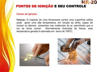 FONTES DE IGNIÇÃO E SEU CONTROLE
Fontes de Ignição:
Faíscas: O impacto de uma ferramenta contra uma superfície sólida
pode gerar uma alta temperatura, em função do atrito, capaz de
ionizar os átomos presentes nas moléculas do ar, permitindo que a
luz se torne visível. Normalmente chamada de faísca, esta
temperatura gerada é estimada em torno de 700ºC;
 