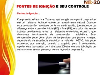 FONTES DE IGNIÇÃO E SEU CONTROLE
Fontes de Ignição:
Compressão adiabática: Toda vez que um gás ou vapor é comprimido
em um sistema fechado, ocorre um aquecimento natural. Quando
esta compressão acontece de forma muita rápida, (dependendo da
diferença entre a pressão inicial (P0) e final (P1), e o calor não sendo
trocado devidamente entre os sistemas envolvidos, ocorre o que
chamamos tecnicamente de compressão adiabática. Esta
compressão pode gerar picos de temperatura que podem chegar,
dependendo da substância envolvida, a mais de 1.000ºC. Isto pode
acontecer, por exemplo, quando o oxigênio puro é comprimido,
rapidamente passando, de 1 atm para 200atm, em uma tubulação ou
outro sistema sem a presença de um regulador de pressão;
 