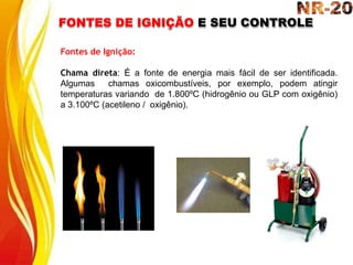 FONTES DE IGNIÇÃO E SEU CONTROLE
Fontes de Ignição:
Chama direta: É a fonte de energia mais fácil de ser identificada.
Algumas chamas oxicombustíveis, por exemplo, podem atingir
temperaturas variando de 1.800ºC (hidrogênio ou GLP com oxigênio)
a 3.100ºC (acetileno / oxigênio).
 