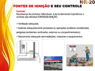 FONTES DE IGNIÇÃO E SEU CONTROLE
Controle:
Napresença de produtos inflamáveis, é de fundamental importância o
controle dasreferidas FONTESDEIGNIÇÃO.
Ventilação adequada;
Isolando adequadamente processosou operações auxiliares consideradas
perigosas (ambientes confinados, externos ou compartimentados);
Aterramento adequado dasinstalações, máquinas e equipamentos.
 