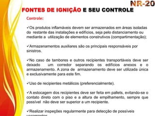 FONTES DE IGNIÇÃO E SEU CONTROLE
Controle:
Os produtos inflamáveis devem ser armazenados em áreas isoladas
do restante das instalações e edifícios, seja pelo distanciamento ou
mediante a utilização de elementos construtivos (compartimentação);
Armazenamentos auxiliares são os principais responsáveis por
sinistros.
No caso de tambores e outros recipientes transportáveis deve ser
deixado um corredor separando os edifícios anexos e o
armazenamento. A zona de armazenamento deve ser utilizada única
e exclusivamente para este fim.
Uso de recipientes metálicos (preferencialmente).
A estocagem dos recipientes deve ser feita em pallets, evitando-se o
contato direto com o piso e a altura de empilhamento, sempre que
possível não deve ser superior a um recipiente.
Realizar inspeções regularmente para detecção de possíveis
 