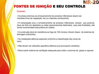 FONTES DE IGNIÇÃO E SEU CONTROLE
Controle:
As áreas próximas ao armazenamento de produtos inflamáveis devem ser
mantidas livres de vegetação, lixo ou materiais combustíveis;
A manipulação e/ou o armazenamento de produtos inflamáveis, sempre que possível,
deve ser feito em depósitos ou salas exclusivamente destinados para esta finalidade, não
sendo recomendada esta prática em sótãos;
A construção deve ter resistência ao fogo de 120 minutos. Devem dispor de sistemas de
drenagem suficientes;
As instalações elétricas especiais conforme a classificação das zonas de
risco;
Não devem ser utilizados aparelhos elétricos que provoquem centelhas;
Deve existir sistema de ventilação adequado para evitar o acúmulo de gases e vapores;
 
