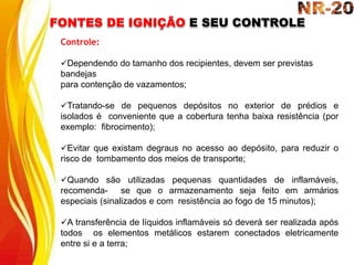 FONTES DE IGNIÇÃO E SEU CONTROLE
Controle:
Dependendo do tamanho dos recipientes, devem ser previstas
bandejas
para contenção de vazamentos;
Tratando-se de pequenos depósitos no exterior de prédios e
isolados é conveniente que a cobertura tenha baixa resistência (por
exemplo: fibrocimento);
Evitar que existam degraus no acesso ao depósito, para reduzir o
risco de tombamento dos meios de transporte;
Quando são utilizadas pequenas quantidades de inflamáveis,
recomenda- se que o armazenamento seja feito em armários
especiais (sinalizados e com resistência ao fogo de 15 minutos);
A transferência de líquidos inflamáveis só deverá ser realizada após
todos os elementos metálicos estarem conectados eletricamente
entre si e a terra;
 