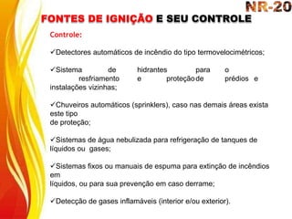 FONTES DE IGNIÇÃO E SEU CONTROLE
Controle:
Detectores automáticos de incêndio do tipo termovelocimétricos;
Sistema de hidrantes para o
resfriamento e proteçãode prédios e
instalações vizinhas;
Chuveiros automáticos (sprinklers), caso nas demais áreas exista
este tipo
de proteção;
Sistemas de água nebulizada para refrigeração de tanques de
líquidos ou gases;
Sistemas fixos ou manuais de espuma para extinção de incêndios
em
líquidos, ou para sua prevenção em caso derrame;
Detecção de gases inflamáveis (interior e/ou exterior).
 