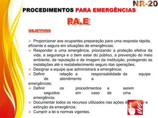  Proporcionar aos ocupantes preparação para uma resposta rápida,
eficiente e segura em situações de emergências,
 Responder a uma emergência, priorizando a proteção efetiva da
vida, a segurança e o bem estar do público, a prevenção do meio
ambiente, da reputação e da imagem da instituição; protegendo as
instalações até o restabelecimento seguro das operações;
 Designar a equipe que administrará a emergência;
 Definir relação e responsabilidade da equipe
de atendimento a
emergências;
 Definir os procedimentos a serem
seguidos em caso de uma
emergência;
 Documentar todos os recursos utilizados nas ações de controle e
extinção da emergência;
 Cumprir a lei e normas vigentes.
P
.A.E
OBJETIVOS
PROCEDIMENTOS PARA EMERGÊNCIAS
 