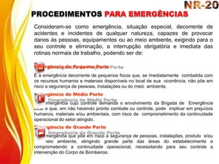 Consideram-se como emergência, situação especial, decorrente de
acidentes e incidentes de qualquer natureza, capazes de provocar
danos às pessoas, equipamentos ou ao meio ambiente, exigindo para o
seu controle e eliminação, a interrupção obrigatória e imediata das
rotinas normais de trabalho, podendo ser de:
Emergência de Pequeno Porte
É a emergência decorrente de pequenos focos que, se imediatamente combatida com
os recursos humanos e materiais disponíveis no local de sua ocorrência, não põe em
risco a segurança de pessoas, instalações ou do meio ambiente.
Emergência de Médio Porte
É a emergência cujo controle demanda o envolvimento da Brigada de Emergência
local e que, em não havendo pronto combate ou controle, pode implicar em prejuízos
humanos, materiais e/ou ambientais, com risco de comprometimento da continuidade
operacional do setor atingido.
Emergência de Grande Porte
É a emergência que põe em risco a segurança de pessoas, instalações, produto e/ou
do meio ambiente, atingindo grande parte das áreas do estabelecimento e
comprometendo a continuidade operacional, necessitando para seu controle a
intervenção do Corpo de Bombeiros.
PROCEDIMENTOS PARA EMERGÊNCIAS
 