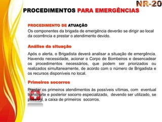 PROCEDIMENTO DE ATUAÇÃO
Os componentes da brigada de emergência deverão se dirigir ao local
da ocorrência e prestar o atendimento devido.
Análise da situação
Após o alerta, o Brigadista deverá analisar a situação de emergência.
Havendo necessidade, acionar o Corpo de Bombeiros e desencadear
os procedimentos necessários, que podem ser priorizados ou
realizados simultaneamente, de acordo com o número de Brigadista e
os recursos disponíveis no local.
Primeiros socorros
Prestar os primeiros atendimentos às possíveis vítimas, com eventual
transporte e posterior socorro especializado, devendo ser utilizado, se
possível, a caixa de primeiros socorros.
PROCEDIMENTOS PARA EMERGÊNCIAS
 