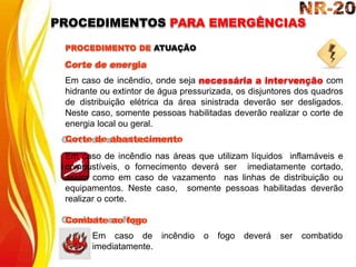 PROCEDIMENTO DE ATUAÇÃO
Corte de energia
Em caso de incêndio, onde seja necessária a intervenção com
hidrante ou extintor de água pressurizada, os disjuntores dos quadros
de distribuição elétrica da área sinistrada deverão ser desligados.
Neste caso, somente pessoas habilitadas deverão realizar o corte de
energia local ou geral.
Corte de abastecimento
Em caso de incêndio nas áreas que utilizam líquidos inflamáveis e
combustíveis, o fornecimento deverá ser imediatamente cortado,
assim como em caso de vazamento nas linhas de distribuição ou
equipamentos. Neste caso, somente pessoas habilitadas deverão
realizar o corte.
Combate ao fogo
incêndio o fogo deverá ser combatido
Em caso de
imediatamente.
PROCEDIMENTOS PARA EMERGÊNCIAS
 